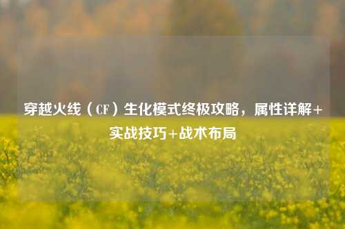 穿越火线（CF）生化模式终极攻略，属性详解+实战技巧+战术布局