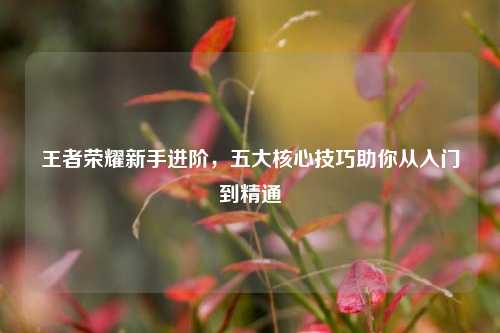 王者荣耀新手进阶，五大核心技巧助你从入门到精通