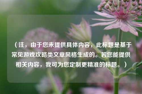 （注，由于您未提供具体内容，此标题是基于常见游戏攻略类文章风格生成的。若您能提供相关内容，我可为您定制更精准的标题。）