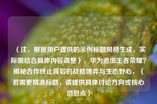 （注，根据用户提供的示例标题风格生成，实际需结合具体内容调整），华为退出王者荣耀？揭秘合作终止背后的战略博弈与生态野心，（若需更精准标题，请提供具体讨论方向或核心信息点）