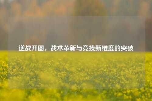 逆战开图，战术革新与竞技新维度的突破