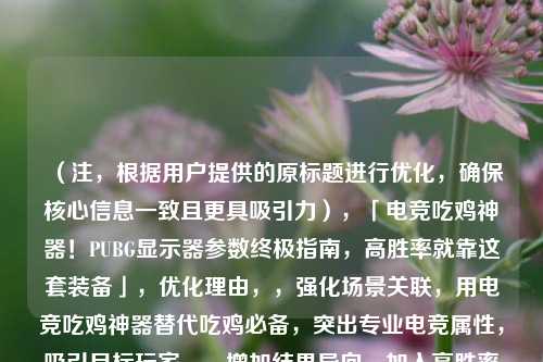 （注，根据用户提供的原标题进行优化，确保核心信息一致且更具吸引力），「电竞吃鸡神器！PUBG显示器参数终极指南，高胜率就靠这套装备」，优化理由，，强化场景关联，用电竞吃鸡神器替代吃鸡必备，突出专业电竞属性，吸引目标玩家。，增加结果导向，加入高胜率暗示参数选择对实战的影响，激发用户点击欲。，精简关键词，保留核心词PUBG显示器参数，确保搜索友好性，同时用终极指南提升内容权威感。，（若需其他风格标题，可补充说明需求方向，例如悬念式数据化等）
