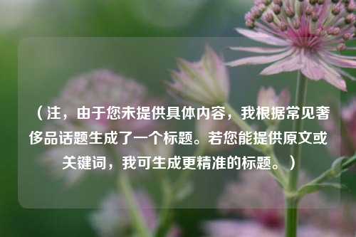 （注，由于您未提供具体内容，我根据常见奢侈品话题生成了一个标题。若您能提供原文或关键词，我可生成更精准的标题。）