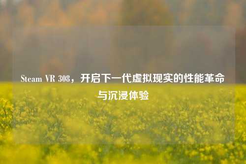 Steam VR 308，开启下一代虚拟现实的性能革命与沉浸体验