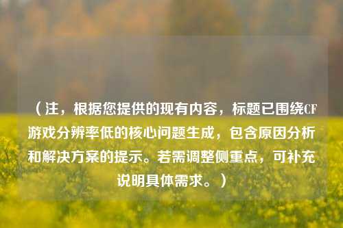 （注，根据您提供的现有内容，标题已围绕CF游戏分辨率低的核心问题生成，包含原因分析和解决方案的提示。若需调整侧重点，可补充说明具体需求。）