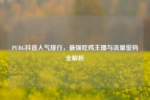 PUBG抖音人气排行，最强吃鸡主播与流量密码全解析