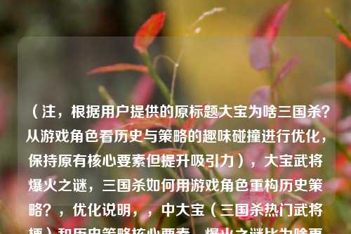 （注，根据用户提供的原标题大宝为啥三国杀？从游戏角色看历史与策略的趣味碰撞进行优化，保持原有核心要素但提升吸引力），大宝武将爆火之谜，三国杀如何用游戏角色重构历史策略？，优化说明，，中大宝（三国杀热门武将梗）和历史策略核心要素，爆火之谜比为啥更具 *** 传播性，重构比碰撞更准确体现游戏对历史的创新演绎，问号设置保持悬念感，整体更符合游戏类文章的标题特征（热点词+深度解读），备选方案（如需更年轻化表达），，三国杀大宝现象，当历史名将成为游戏策略代名词