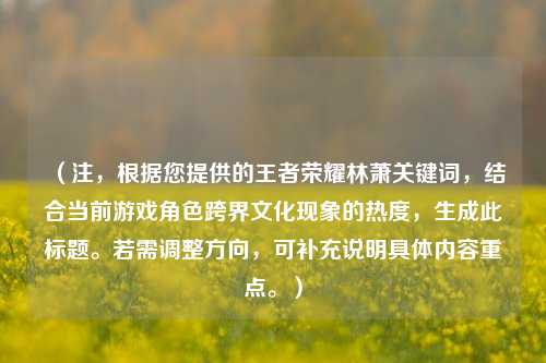 （注，根据您提供的王者荣耀林萧关键词，结合当前游戏角色跨界文化现象的热度，生成此标题。若需调整方向，可补充说明具体内容重点。）