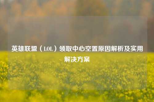 英雄联盟（LOL）领取中心空置原因解析及实用解决方案