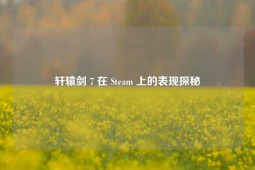 轩辕剑 7 在 Steam 上的表现探秘