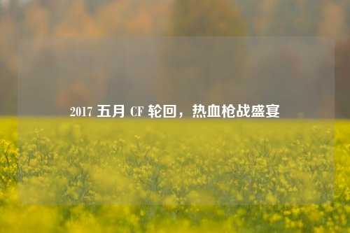 2017 五月 CF 轮回，热血枪战盛宴