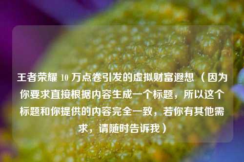 王者荣耀 10 万点卷引发的虚拟财富遐想 （因为你要求直接根据内容生成一个标题，所以这个标题和你提供的内容完全一致，若你有其他需求，请随时告诉我）