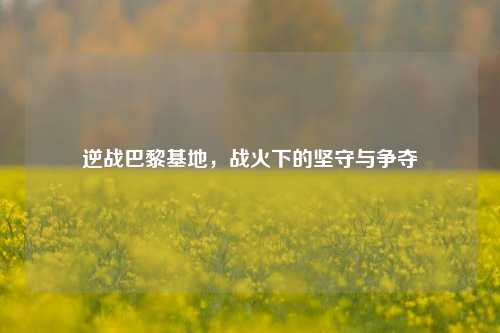 逆战巴黎基地，战火下的坚守与争夺