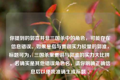 你提到的郭喜并非三国杀中的角色，可能存在信息错误。如果是指与贾诩实力较量的郭淮，标题可为，三国杀里贾诩与郭淮的实力大比拼 。若确实是其他错误角色名，请你明确正确信息后以便我准确生成标题 。