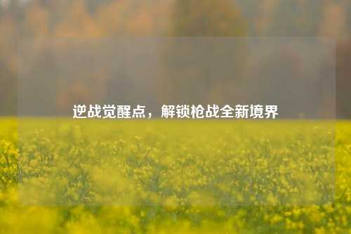 逆战觉醒点，解锁枪战全新境界