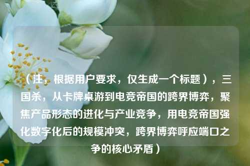 （注，根据用户要求，仅生成一个标题），三国杀，从卡牌桌游到电竞帝国的跨界博弈，聚焦产品形态的进化与产业竞争，用电竞帝国强化数字化后的***，跨界博弈呼应端口之争的核心矛盾）