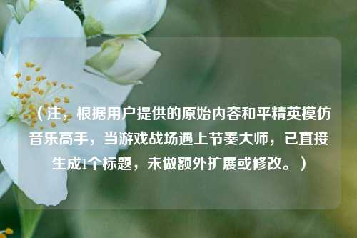 （注，根据用户提供的原始内容和平精英模仿音乐高手，当游戏战场遇上节奏***，已直接生成1个标题，未做额外扩展或修改。）