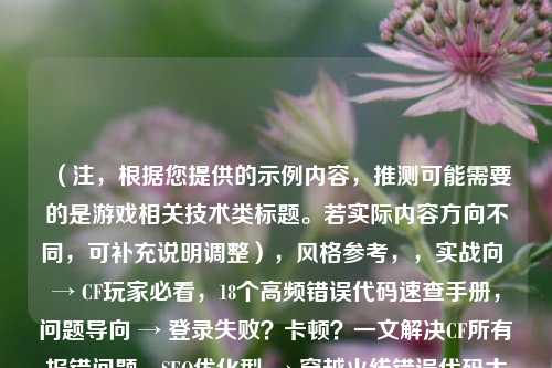 （注，根据您提供的示例内容，推测可能需要的是游戏相关技术类标题。若实际内容方向不同，可补充说明调整），风格参考，，实战向 → CF玩家必看，18个高频错误代码速查手册，问题导向 → 登录失败？卡顿？一文解决CF所有报错问题，SEO优化型 → 穿越火线错误代码大全2024｜附官方修复指南，需要其他风格或补充背景信息可随时告知，我将立即优化。