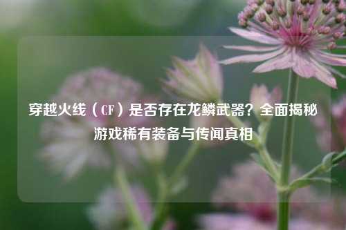 穿越火线（CF）是否存在龙鳞武器？全面揭秘游戏稀有装备与传闻真相