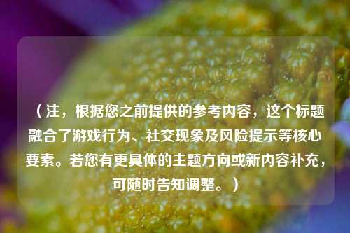 （注，根据您之前提供的参考内容，这个标题融合了游戏行为、社交现象及风险提示等核心要素。若您有更具体的主题方向或新内容补充，可随时告知调整。）