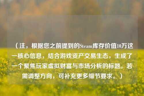 （注，根据您之前提到的Steam库存价值10万这一核心信息，结合游戏资产交易生态，生成了一个聚焦玩家虚拟财富与市场分析的标题。若需调整方向，可补充更多细节要求。）