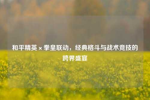和平精英×拳皇联动，经典格斗与战术竞技的跨界盛宴
