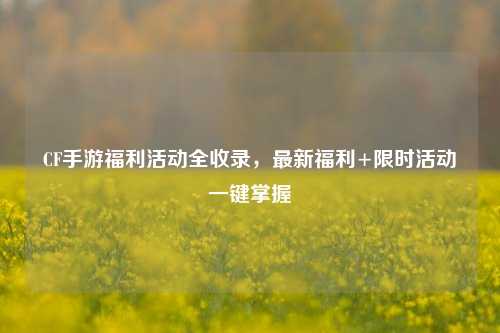 CF手游福利活动全收录，最新福利+限时活动一键掌握