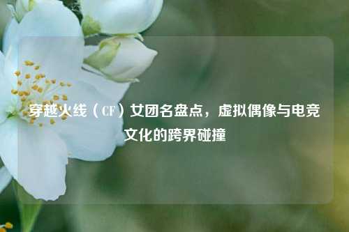 穿越火线（CF）女团名盘点，虚拟偶像与电竞文化的跨界碰撞