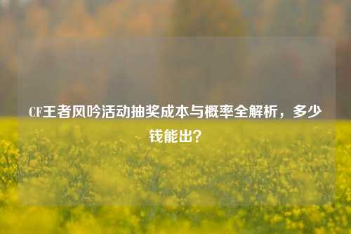 CF王者风吟活动抽奖成本与概率全解析，多少钱能出？