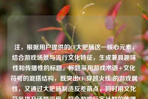 注，根据用户提供的CF大肥肠这一核心元素，结合游戏场景与流行文化特征，生成兼具趣味性和传播性的标题。标题采用游戏术语+文化符号的混搭结构，既突出CF(穿越火线)的游戏属性，又通过大肥肠制造反差萌点，同时用文化符号提升话题深度，符合游戏玩家社群的传播语境。
