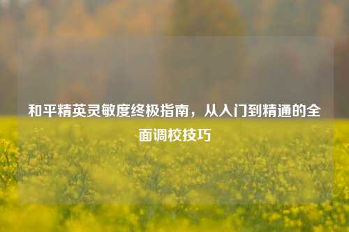 和平精英灵敏度终极指南，从入门到精通的全面调校技巧