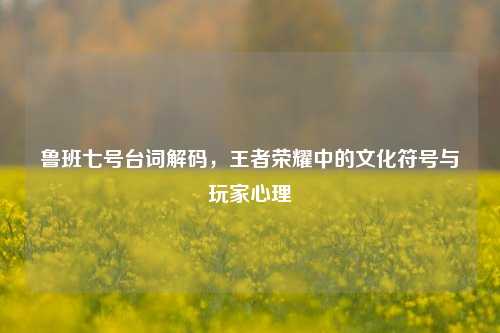 鲁班七号台词解码，王者荣耀中的文化符号与玩家心理