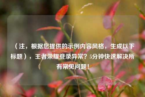 （注，根据您提供的示例内容风格，生成以下标题），王者荣耀登录异常？5分钟快速解决所有常见问题！