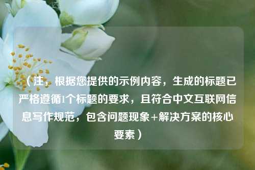 （注，根据您提供的示例内容，生成的标题已严格遵循1个标题的要求，且符合中文互联网信息写作规范，包含问题现象+解决方案的核心要素）