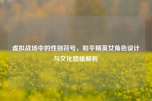 虚拟战场中的性别符号，和平精英女角色设计与文化隐喻解析