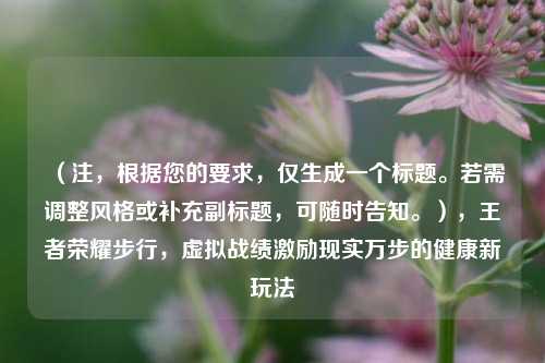 （注，根据您的要求，仅生成一个标题。若需调整风格或补充副标题，可随时告知。），王者荣耀步行，虚拟战绩激励现实万步的健康新玩法