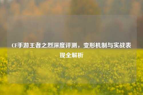 CF手游王者之烈深度评测，变形机制与实战表现全解析
