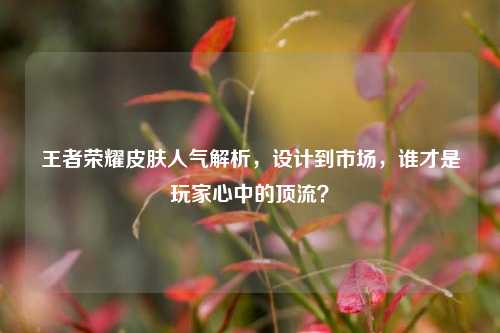 王者荣耀皮肤人气解析，设计到市场，谁才是玩家心中的顶流？