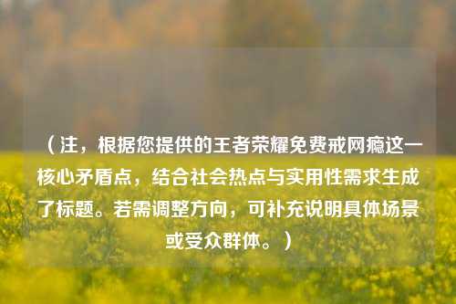 （注，根据您提供的王者荣耀免费戒网瘾这一核心矛盾点，结合社会热点与实用性需求生成了标题。若需调整方向，可补充说明具体场景或受众群体。）
