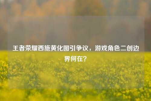 王者荣耀西施黄化图引争议，游戏角色二创边界何在？