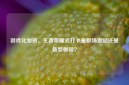 游戏化加班，王者荣耀式打卡是职场激励还是新型枷锁？