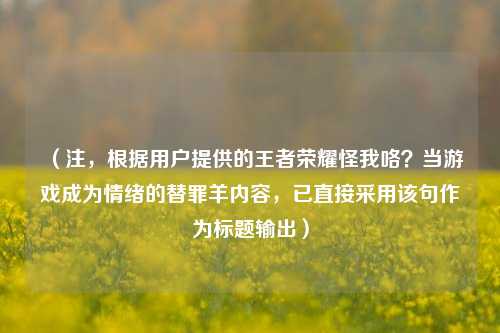 （注，根据用户提供的王者荣耀怪我咯？当游戏成为情绪的替罪羊内容，已直接采用该句作为标题输出）