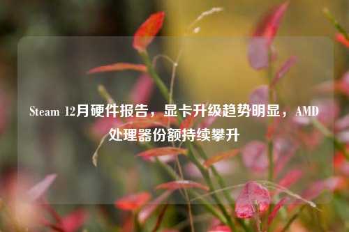 Steam 12月硬件报告，显卡升级趋势明显，AMD处理器份额持续攀升