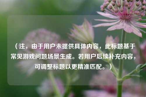 （注，由于用户未提供具体内容，此标题基于常见游戏问题场景生成。若用户后续补充内容，可调整标题以更精准匹配。）