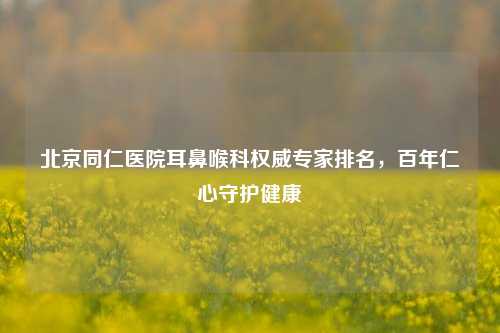 北京同仁医院耳鼻喉科权威专家排名，百年仁心守护健康