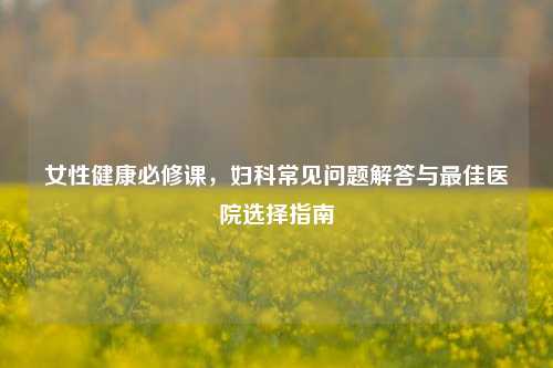 女性健康必修课，妇科常见问题解答与更佳医院选择指南