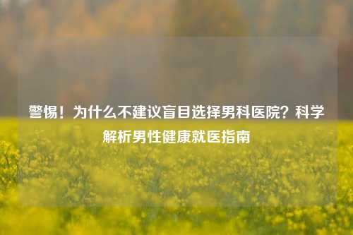 警惕！为什么不建议盲目选择男科医院？科学解析男性健康就医指南