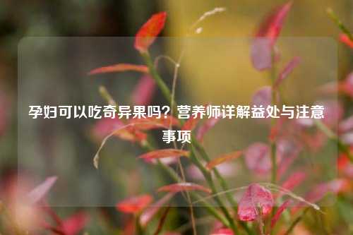 孕妇可以吃奇异果吗？营养师详解益处与注意事项