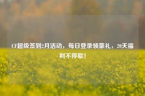 CF超级签到2月活动，每日登录领豪礼，20天福利不停歇！