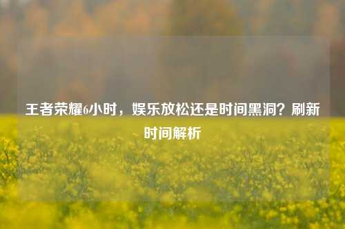 王者荣耀6小时，娱乐放松还是时间黑洞？刷新时间解析